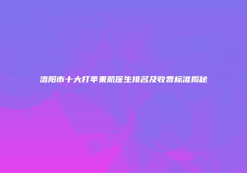 洛阳市十大打苹果肌医生排名及收费标准揭秘