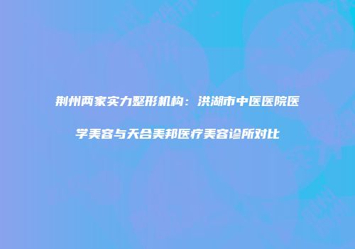荆州两家实力整形机构：洪湖市中医医院医学美容与天合美邦医疗美容诊所对比