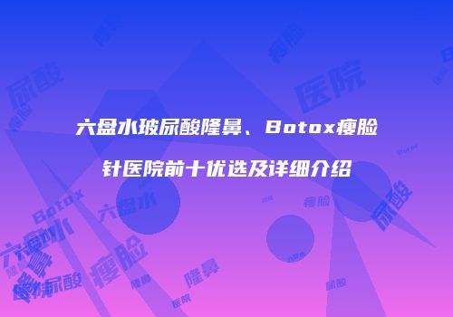 六盘水玻尿酸隆鼻、Botox瘦脸针医院前十优选及详细介绍