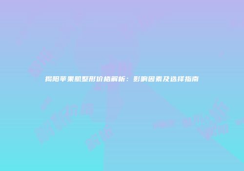 揭阳苹果肌整形价格解析：影响因素及选择指南