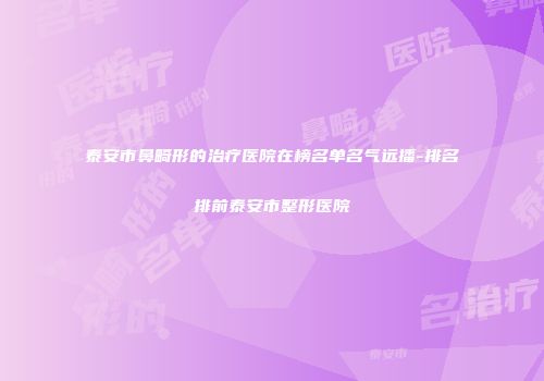 泰安市鼻畸形的治疗医院在榜名单名气远播-排名排前泰安市整形医院