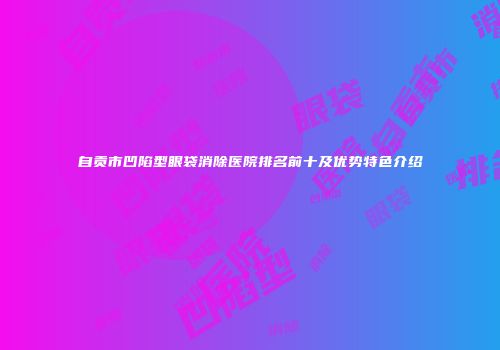 自贡市凹陷型眼袋消除医院排名前十及优势特色介绍