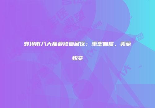 蚌埠市八大疤痕修复名医：重塑自信，美丽蜕变