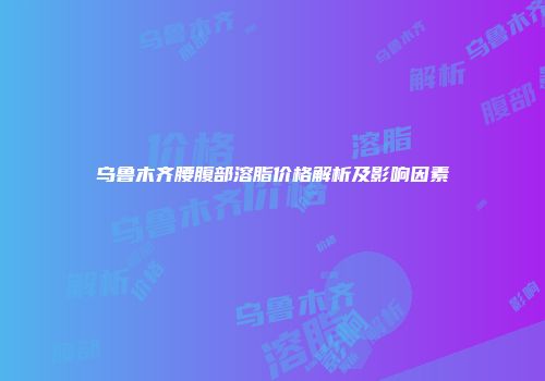 乌鲁木齐腰腹部溶脂价格解析及影响因素
