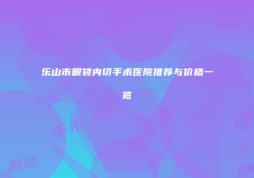 乐山市眼袋内切手术医院推荐与价格一览