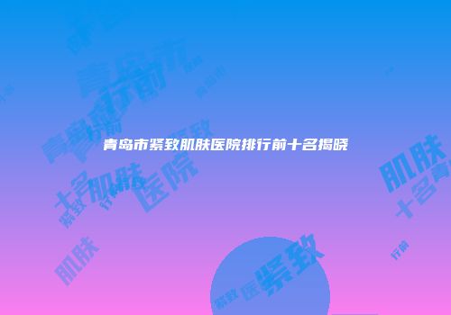 青岛市紧致肌肤医院排行前十名揭晓