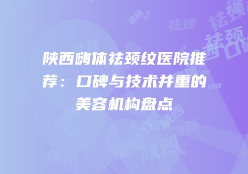 陕西嗨体祛颈纹医院推荐：口碑与技术并重的美容机构盘点