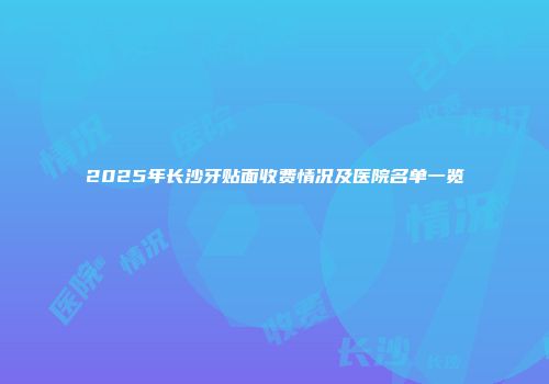 2025年长沙牙贴面收费情况及医院名单一览