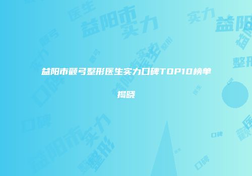 益阳市颧弓整形医生实力口碑TOP10榜单揭晓