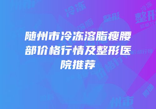 随州市冷冻溶脂瘦腰部价格行情及整形医院推荐