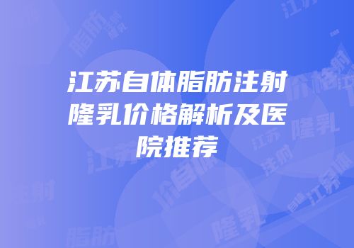 江苏自体脂肪注射隆乳价格解析及医院推荐