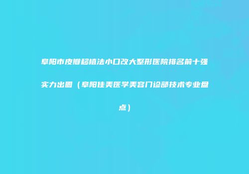 阜阳市皮瓣移植法小口改大整形医院排名前十强实力出圈（阜阳佳美医学美容门诊部技术专业盘点）