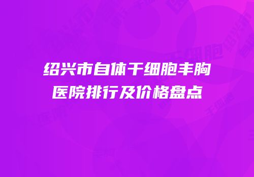 绍兴市自体干细胞丰胸医院排行及价格盘点