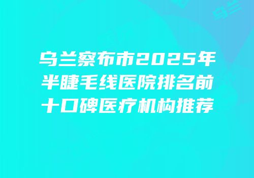 乌兰察布市2025年半睫毛线医院排名前十口碑医疗机构推荐