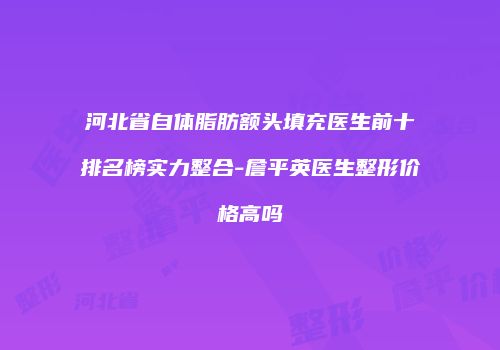 河北省自体脂肪额头填充医生前十排名榜实力整合-詹平英医生整形价格高吗