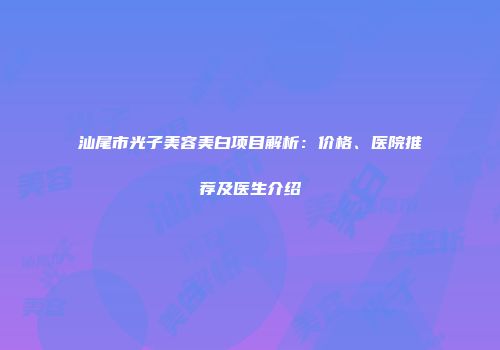 汕尾市光子美容美白项目解析：价格、医院推荐及医生介绍
