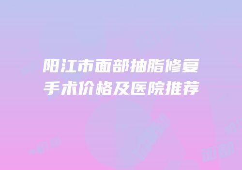阳江市面部抽脂修复手术价格及医院推荐