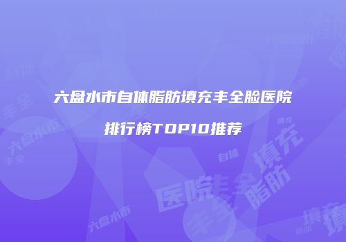 六盘水市自体脂肪填充丰全脸医院排行榜TOP10推荐