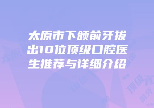 太原市下颌前牙拔出10位顶级口腔医生推荐与详细介绍