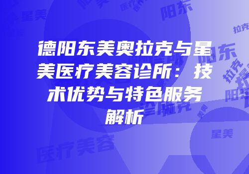 德阳东美奥拉克与星美医疗美容诊所：技术优势与特色服务解析