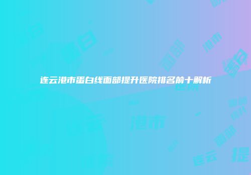 连云港市蛋白线面部提升医院排名前十解析