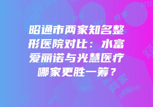 昭通市两家知名整形医院对比：水富爱丽诺与光慧医疗哪家更胜一筹？