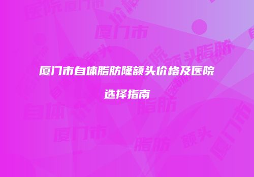 厦门市自体脂肪隆额头价格及医院选择指南