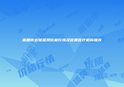 莆田市去除狐臭价格行情及优质医疗机构推荐