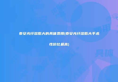 泰安光纤溶脂大的具体费用(泰安光纤溶脂大手术性价比最高)