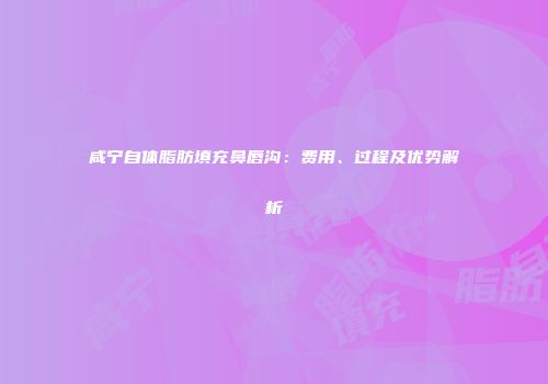 咸宁自体脂肪填充鼻唇沟：费用、过程及优势解析
