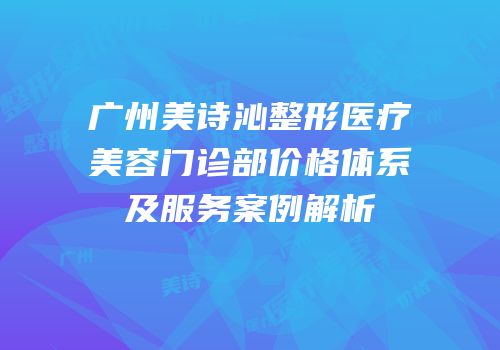 广州美诗沁整形医疗美容门诊部价格体系及服务案例解析
