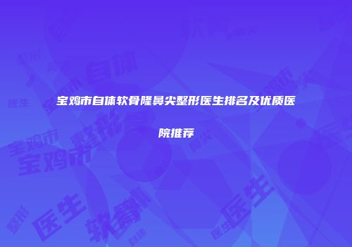 宝鸡市自体软骨隆鼻尖整形医生排名及优质医院推荐