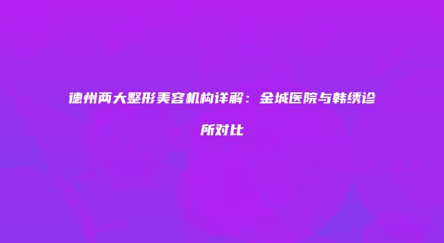 德州两大整形美容机构详解：金城医院与韩绣诊所对比