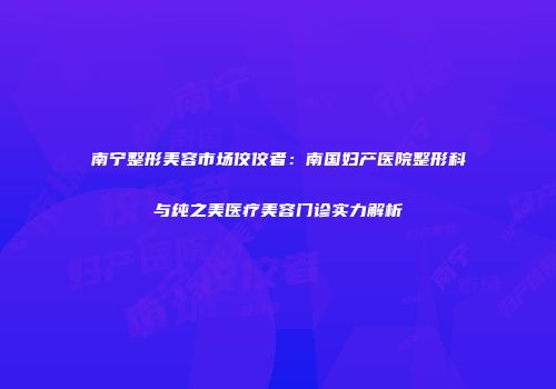 南宁整形美容市场佼佼者：南国妇产医院整形科与纯之美医疗美容门诊实力解析