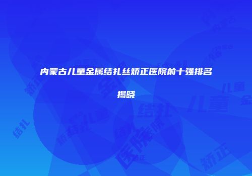 内蒙古儿童金属结扎丝矫正医院前十强排名揭晓