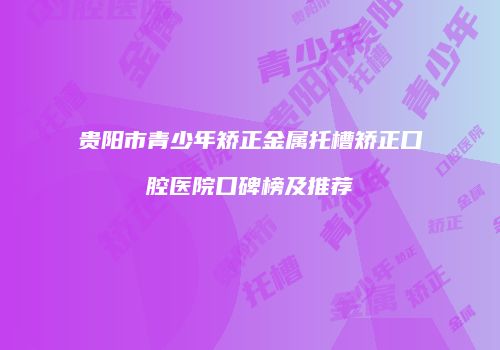 贵阳市青少年矫正金属托槽矫正口腔医院口碑榜及推荐