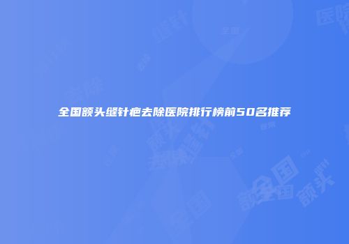 全国额头缝针疤去除医院排行榜前50名推荐