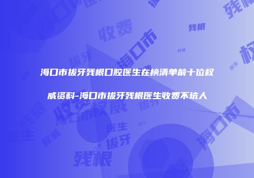 海口市拔牙残根口腔医生在榜清单前十位权威资料-海口市拔牙残根医生收费不坑人