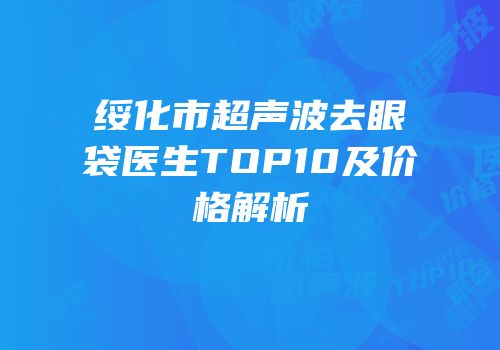 绥化市超声波去眼袋医生TOP10及价格解析