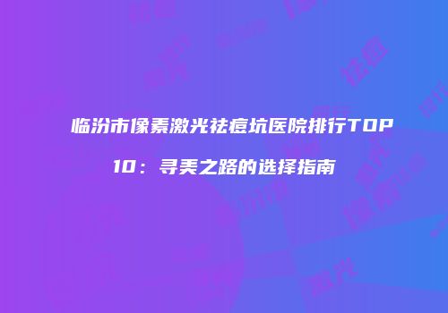 临汾市像素激光祛痘坑医院排行TOP10：寻美之路的选择指南