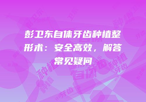 彭卫东自体牙齿种植整形术：安全高效，解答常见疑问