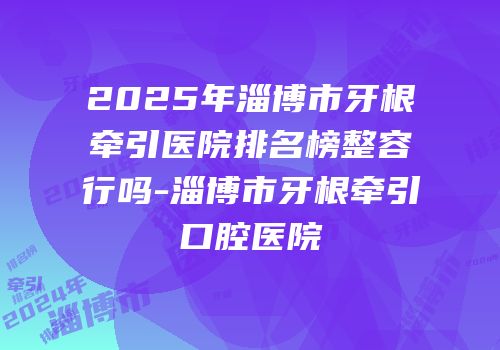 2025年淄博市牙根牵引医院排名榜整容行吗-淄博市牙根牵引口腔医院