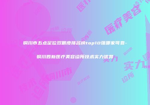 铜川市五点定位双眼皮排名榜top10强哪家可靠-铜川四新医疗美容诊所技术实力优异