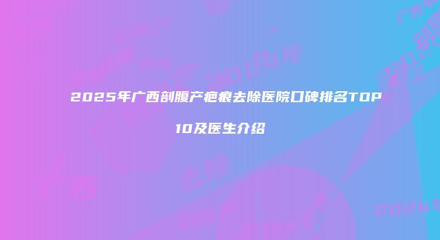 2025年广西剖腹产疤痕去除医院口碑排名TOP10及医生介绍