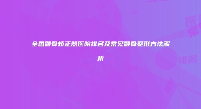 全国颧骨矫正器医院排名及常见颧骨整形方法解析
