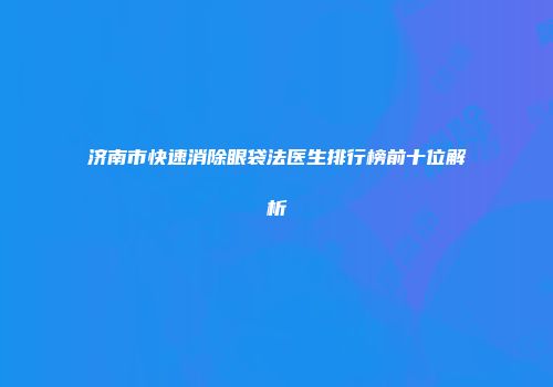 济南市快速消除眼袋法医生排行榜前十位解析