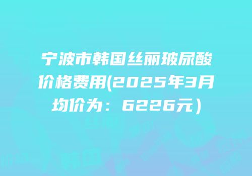 宁波市韩国丝丽玻尿酸价格费用(2025年3月均价为：6226元）