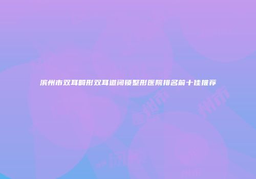 滨州市双耳畸形双耳道闭锁整形医院排名前十佳推荐