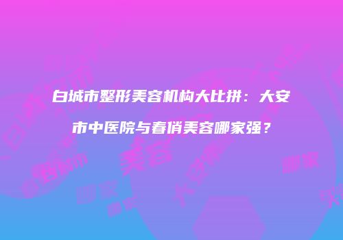 白城市整形美容机构大比拼：大安市中医院与春俏美容哪家强？