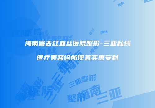 海南省去红血丝医院整形-三亚私域医疗美容诊所便宜实惠安利